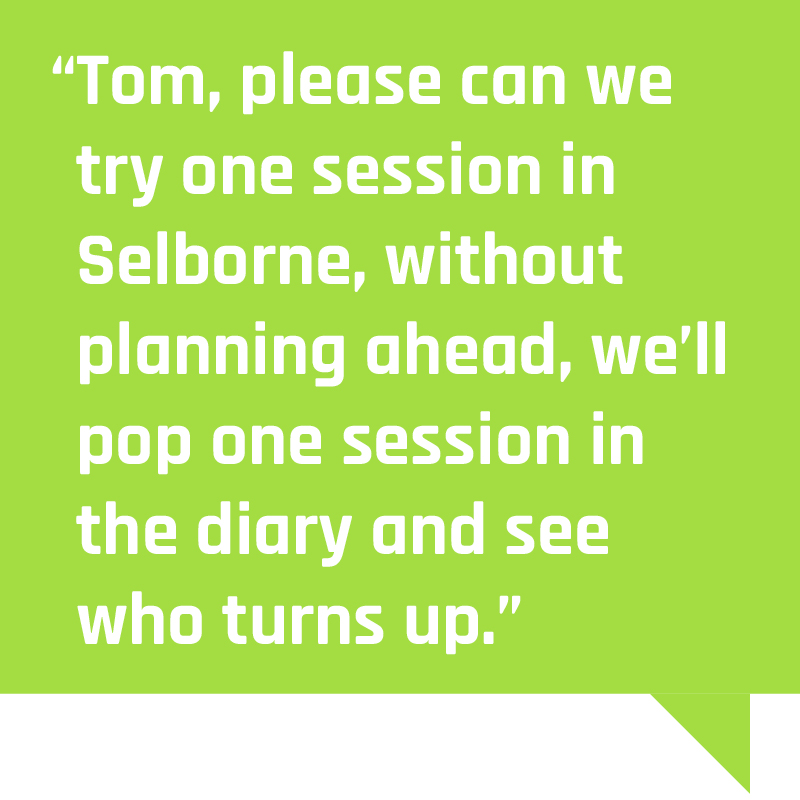 “Tom, please can we try one session in Selborne, without planning ahead, we’ll pop one session in the diary and see who turns up”