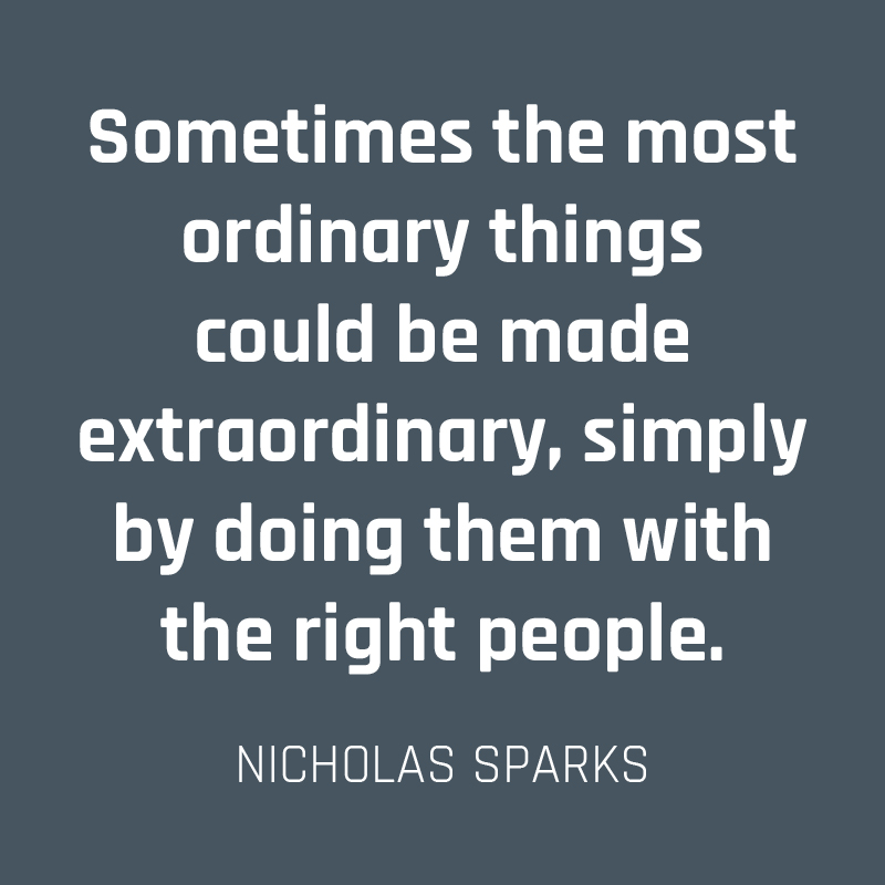 Sometimes the most ordinary things could be made extraordinary, simply by doing them with the right people. (Nicholas Sparks)